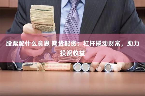 股票配什么意思 期货配资：杠杆撬动财富，助力投资收益