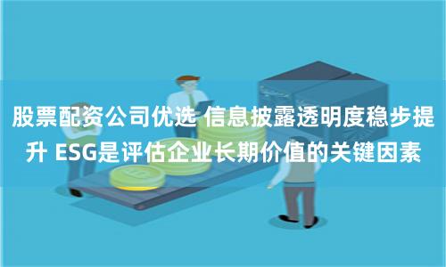 股票配资公司优选 信息披露透明度稳步提升 ESG是评估企业长期价值的关键因素