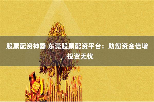 股票配资神器 东莞股票配资平台：助您资金倍增，投资无忧