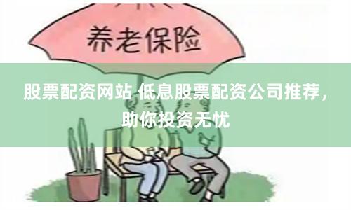 股票配资网站 低息股票配资公司推荐，助你投资无忧