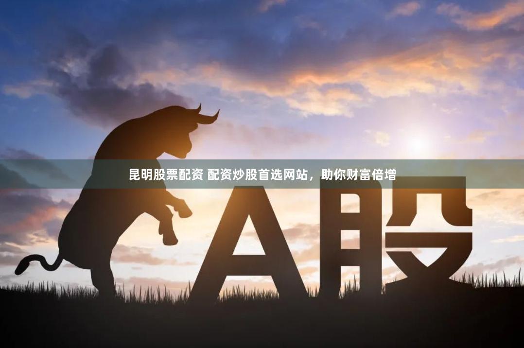 昆明股票配资 配资炒股首选网站，助你财富倍增