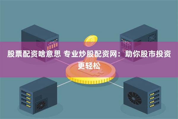 股票配资啥意思 专业炒股配资网：助你股市投资更轻松