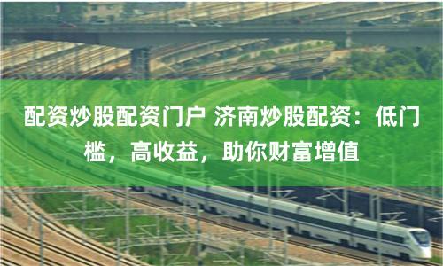 配资炒股配资门户 济南炒股配资：低门槛，高收益，助你财富增值