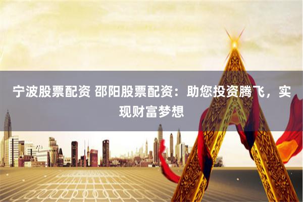 宁波股票配资 邵阳股票配资：助您投资腾飞，实现财富梦想