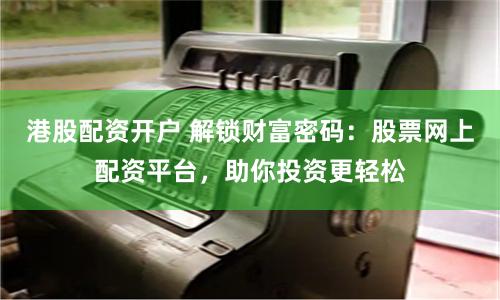 港股配资开户 解锁财富密码：股票网上配资平台，助你投资更轻松