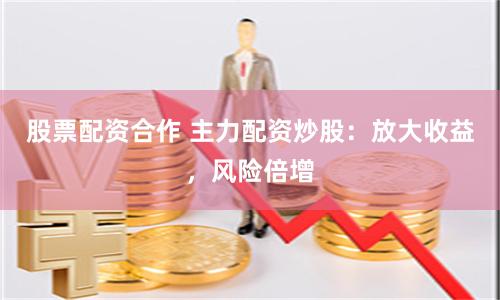 股票配资合作 主力配资炒股：放大收益，风险倍增