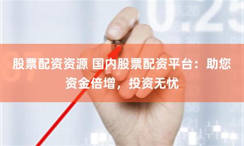 股票配资资源 国内股票配资平台：助您资金倍增，投资无忧