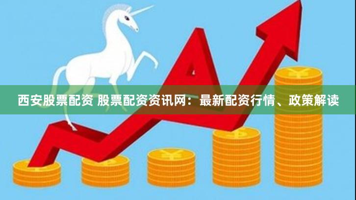 西安股票配资 股票配资资讯网：最新配资行情、政策解读
